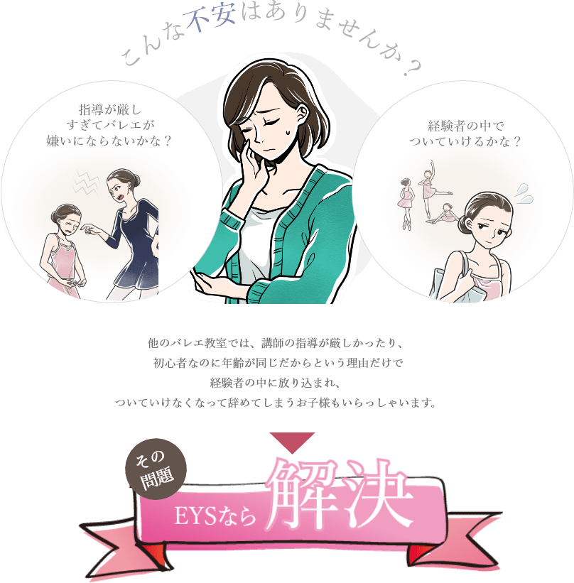 「こんな不安はありませんか?/指導が厳しすぎてバレエが嫌いにならないかな?/経験者の中でついていけるかな?/その問題、EYSなら解決」「他のバレエ教室では、講師の指導が厳しかったり、初心者なのに年齢が同じだからという理由だけで経験者の中に放り込まれ、ついていけなくなって辞めてしまうお子様もいらっしゃいます。」