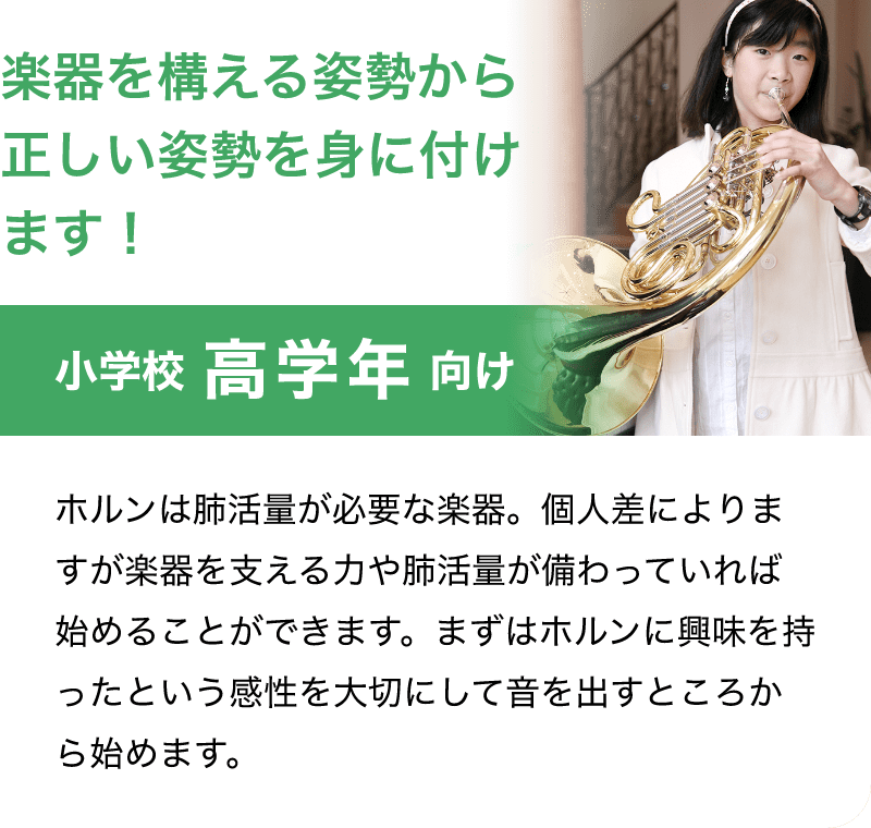 「楽器を構える姿勢から正しい姿勢を身に付けます!。」「小学校 高学年 向け」「ホルンは肺活量が必要な楽器。個人差によりますが楽器を支える力や肺活量が備わっていれば始めることができます。まずはホルンに興味を持ったという感性を大切にして音を出すところから始めます。」
