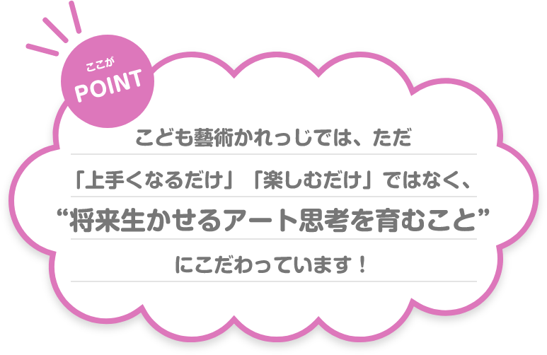 ここが POINT こども藝術かれっじでは、ただ「上手くなるだけ」「楽しむだけ」ではなく、“将来生かせるアート思考を育むこと”にこだわっています!