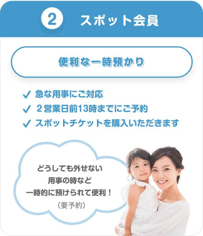 ②スポット会員 便利な一時預かり 急な用事にご対応 2営業日前13時までにご予約 スポットチケットを購入いただきます どうしても外せない用事の時など一時的に預けられて便利!(要予約)